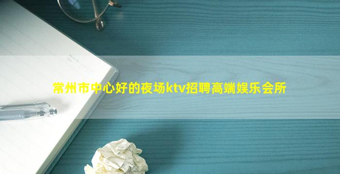 常州市中心好的夜场ktv招聘高端娱乐会所